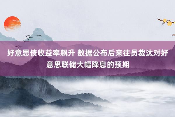 好意思债收益率飙升 数据公布后来往员裁汰对好意思联储大幅降息的预期